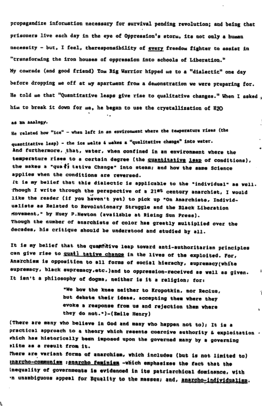 Propagandize {nforuation necessary for survival pending revolution; and beisg that  prisoners 1ive each day in the eye of Oppression’s storu, its not ouly & hussa  Bacessity - but, T feel, therssponsibilicy of every freedow Fighter to sssist in “eranstorutag the 1r  houses of oppression into schools of Liberation." My costade (and good friead) Tom Bg Varrior hipped ue to &  He told se that "Quantirative lesps give rise to quslitative changes.” When I asked  Bt to bresk 1c down for we, he began to use the crystallization of H20  a0 2oy,  e ralated hov *ice” - vhen 1efc 1n an cavironsent vhere the Cosperature Tises (the quaoticative Lesp) - the dee walts & wakes & "qualitacive chaoge” dato veter.  nd furtherore, that, vater, vhen confined in an enviromment vhere the  tamperature rises to s certain degree (the guantitavive dawp of conditions), the aaxes 2 “qus} tative Change* {nto stesn; and hov the same Science Vhen the conditions sre reversed.   bellef thet this dlalectic 1e applicable to the *individusi® as veil. Though I eite through the perspective of 3 218t centary smsrchist, I vould  ’« (1f you Naven’t yet) to pick up "On Amsrchiste, Individ- Related to Revolutionscy Struggle and the Blsck Liberstion Hovesent,® by Huey P.Nevton (availible st Rising Sun Press).  Though the aunber of anarchiste of color has greatly muitiplied over the dacaden, he critique should be understood and studied by ail.  Tt 16 ay beltef that the quantitive leap tovard anti-suthoritarisn principles  can give rise to qust] tative change In the 1ives of the explofted. For, Anaxchism 1s oppositinn to 811 forss of social hierachy. supremscy(vhits oupremacy, black supresacy.atc. ), veil as given.  It fen’t 2 philosophy of dogms, meither 1s it & religion; fors “We bo the knee seither to Kropotkin. mor Recius but debate their idess, acoepting them vhere they evoke » reaponse fros us and rejection thes vhers they do not.*)-(Enile Henry)  (There are many vho belleve 1a God and masy ¥ho happen not to); It fa  practical approach to a theary vhich resents cosraive suthority & exploitation -  ¥hich has historicelly bean imposed upon the governed many by  governing siite as & rosult from it.  Mere are varisnt forms of anarchiss, vhich includes (but is nos limited to)  \nassho-comnunise /enarcho feminism -viich enphasizes the fact that the inequality of governments is evidenced in ite patriarchicel dominance, vith  n unambiguous appenl for Equmlity o the . anassho-individualiss.  